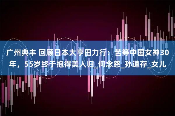 广州典丰 回顾日本大亨田力行：苦等中国女神30年，55岁终于抱得美人归_何念慈_孙道存_女儿