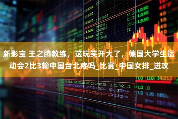 新影宝 王之腾教练，这玩笑开大了，德国大学生运动会2比3输中国台北疼吗_比赛_中国女排_进攻