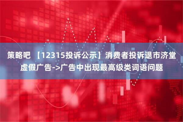 策略吧 【12315投诉公示】消费者投诉退市济堂虚假广告->广告中出现最高级类词语问题