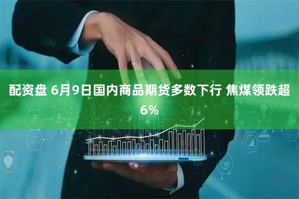 配资盘 6月9日国内商品期货多数下行 焦煤领跌超6%