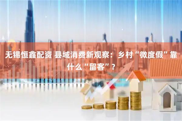 无锡恒鑫配资 县域消费新观察：乡村“微度假”靠什么“留客”？